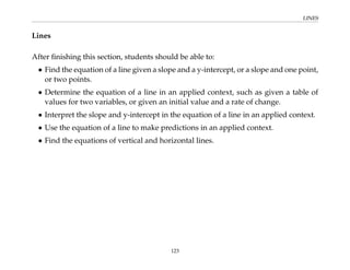 LINES
Lines
After finishing this section, students should be able to:
• Find the equation of a line given a slope and a y-intercept, or a slope and one point,
or two points.
• Determine the equation of a line in an applied context, such as given a table of
values for two variables, or given an initial value and a rate of change.
• Interpret the slope and y-intercept in the equation of a line in an applied context.
• Use the equation of a line to make predictions in an applied context.
• Find the equations of vertical and horizontal lines.
123
 