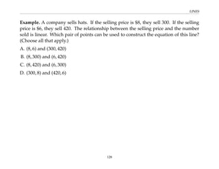 LINES
Example. A company sells hats. If the selling price is $8, they sell 300. If the selling
price is $6, they sell 420. The relationship between the selling price and the number
sold is linear. Which pair of points can be used to construct the equation of this line?
(Choose all that apply.)
A. (8, 6) and (300, 420)
B. (8, 300) and (6, 420)
C. (8, 420) and (6, 300)
D. (300, 8) and (420, 6)
128
 