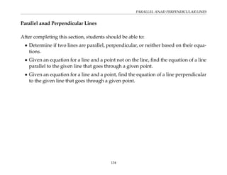 PARALLEL ANAD PERPENDICULAR LINES
Parallel anad Perpendicular Lines
After completing this section, students should be able to:
• Determine if two lines are parallel, perpendicular, or neither based on their equa-
tions.
• Given an equation for a line and a point not on the line, find the equation of a line
parallel to the given line that goes through a given point.
• Given an equation for a line and a point, find the equation of a line perpendicular
to the given line that goes through a given point.
134
 