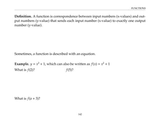 FUNCTIONS
Definition. A function is correspondence between input numbers (x-values) and out-
put numbers (y-value) that sends each input number (x-value) to exactly one output
number (y-value).
Sometimes, a function is described with an equation.
Example. y = x2
+ 1, which can also be written as f(x) = x2
+ 1
What is f(2)? f(5)?
What is f(a + 3)?
142
 