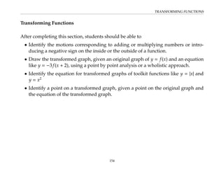 TRANSFORMING FUNCTIONS
Transforming Functions
After completing this section, students should be able to
• Identify the motions corresponding to adding or multiplying numbers or intro-
ducing a negative sign on the inside or the outside of a function.
• Draw the transformed graph, given an original graph of y = f(x) and an equation
like y = −3f(x + 2), using a point by point analysis or a wholistic approach.
• Identify the equation for transformed graphs of toolkit functions like y = |x| and
y = x2
• Identify a point on a transformed graph, given a point on the original graph and
the equation of the transformed graph.
154
 