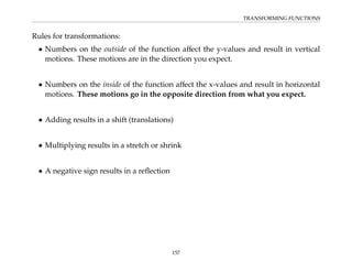 TRANSFORMING FUNCTIONS
Rules for transformations:
• Numbers on the outside of the function affect the y-values and result in vertical
motions. These motions are in the direction you expect.
• Numbers on the inside of the function affect the x-values and result in horizontal
motions. These motions go in the opposite direction from what you expect.
• Adding results in a shift (translations)
• Multiplying results in a stretch or shrink
• A negative sign results in a reflection
157
 