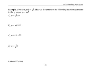 TRANSFORMING FUNCTIONS
Example. Consider g(x) =
√
x. How do the graphs of the following functions compare
to the graph of y =
√
x?
a) y =
√
x − 4
b) y =
√
x + 12
c) y = −3 ·
√
x
d) y =
q
1
4x
END OF VIDEO
158
 