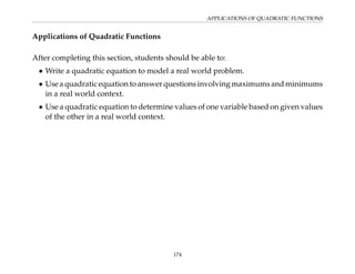 APPLICATIONS OF QUADRATIC FUNCTIONS
Applications of Quadratic Functions
After completing this section, students should be able to:
• Write a quadratic equation to model a real world problem.
• Use a quadratic equation to answer questions involving maximums and minimums
in a real world context.
• Use a quadratic equation to determine values of one variable based on given values
of the other in a real world context.
174
 