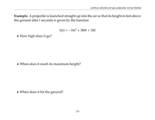 APPLICATIONS OF QUADRATIC FUNCTIONS
Example. A projectile is launched straight up into the air so that its height in feet above
the ground after t seconds is given by the function
h(t) = −16t2
+ 380t + 100
• How high does it go?
• When does it reach its maximum height?
• When does it hit the ground?
175
 