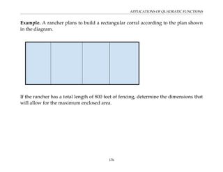 APPLICATIONS OF QUADRATIC FUNCTIONS
Example. A rancher plans to build a rectangular corral according to the plan shown
in the diagram.
If the rancher has a total length of 800 feet of fencing, determine the dimensions that
will allow for the maximum enclosed area.
176
 