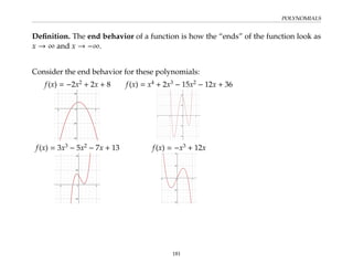 POLYNOMIALS
Definition. The end behavior of a function is how the “ends” of the function look as
x → ∞ and x → −∞.
Consider the end behavior for these polynomials:
f(x) = −2x2
+ 2x + 8 f(x) = x4
+ 2x3
− 15x2
− 12x + 36
f(x) = 3x3
− 5x2
− 7x + 13 f(x) = −x3
+ 12x
181
 