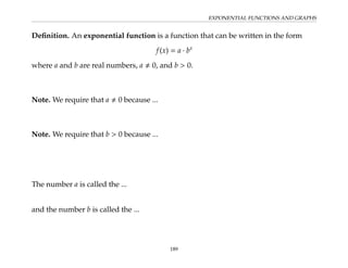 EXPONENTIAL FUNCTIONS AND GRAPHS
Definition. An exponential function is a function that can be written in the form
f(x) = a · bx
where a and b are real numbers, a , 0, and b  0.
Note. We require that a , 0 because ...
Note. We require that b  0 because ...
The number a is called the ...
and the number b is called the ...
189
 