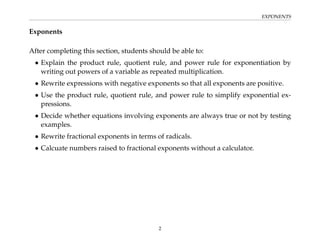 EXPONENTS
Exponents
After completing this section, students should be able to:
• Explain the product rule, quotient rule, and power rule for exponentiation by
writing out powers of a variable as repeated multiplication.
• Rewrite expressions with negative exponents so that all exponents are positive.
• Use the product rule, quotient rule, and power rule to simplify exponential ex-
pressions.
• Decide whether equations involving exponents are always true or not by testing
examples.
• Rewrite fractional exponents in terms of radicals.
• Calcuate numbers raised to fractional exponents without a calculator.
2
 