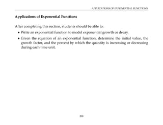 APPLICATIONS OF EXPONENTIAL FUNCTIONS
Applications of Exponential Functions
After completing this section, students should be able to:
• Write an exponential function to model exponential growth or decay.
• Given the equation of an exponential function, determine the initial value, the
growth factor, and the percent by which the quantity is increasing or decreasing
during each time unit.
200
 