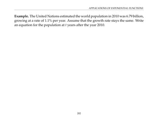 APPLICATIONS OF EXPONENTIAL FUNCTIONS
Example. The United Nations estimated the world population in 2010 was 6.79 billion,
growing at a rate of 1.1% per year. Assume that the growth rate stays the same. Write
an equation for the population at t years after the year 2010.
202
 