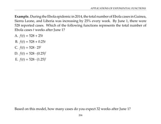 APPLICATIONS OF EXPONENTIAL FUNCTIONS
Example. During the Ebola epidemic in 2014, the total number of Ebola cases in Guinea,
Sierra Leone, and Liberia was increasing by 25% every week. By June 1, there were
528 reported cases. Which of the following functions represents the total number of
Ebola cases t weeks after June 1?
A. f(t) = 528 + 25t
B. f(t) = 528 + 0.25t
C. f(t) = 528 · 25t
D. f(t) = 528 · (0.25)t
E. f(t) = 528 · (1.25)t
Based on this model, how many cases do you expect 32 weeks after June 1?
204
 