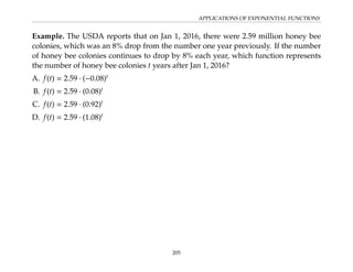 APPLICATIONS OF EXPONENTIAL FUNCTIONS
Example. The USDA reports that on Jan 1, 2016, there were 2.59 million honey bee
colonies, which was an 8% drop from the number one year previously. If the number
of honey bee colonies continues to drop by 8% each year, which function represents
the number of honey bee colonies t years after Jan 1, 2016?
A. f(t) = 2.59 · (−0.08)t
B. f(t) = 2.59 · (0.08)t
C. f(t) = 2.59 · (0.92)t
D. f(t) = 2.59 · (1.08)t
205
 