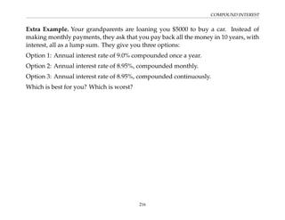 COMPOUND INTEREST
Extra Example. Your grandparents are loaning you $5000 to buy a car. Instead of
making monthly payments, they ask that you pay back all the money in 10 years, with
interest, all as a lump sum. They give you three options:
Option 1: Annual interest rate of 9.0% compounded once a year.
Option 2: Annual interest rate of 8.95%, compounded monthly.
Option 3: Annual interest rate of 8.95%, compounded continuously.
Which is best for you? Which is worst?
216
 