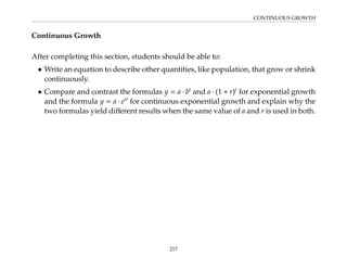 CONTINUOUS GROWTH
Continuous Growth
After completing this section, students should be able to:
• Write an equation to describe other quantities, like population, that grow or shrink
continuously.
• Compare and contrast the formulas y = a · bt
and a · (1 + r)t
for exponential growth
and the formula y = a · ert
for continuous exponential growth and explain why the
two formulas yield different results when the same value of a and r is used in both.
217
 
