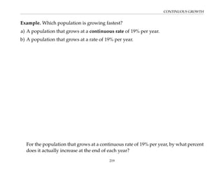 CONTINUOUS GROWTH
Example. Which population is growing fastest?
a) A population that grows at a continuous rate of 19% per year.
b) A population that grows at a rate of 19% per year.
For the population that grows at a continuous rate of 19% per year, by what percent
does it actually increase at the end of each year?
219
 
