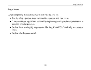 LOGARITHMS
Logarithms
After completing this section, students should be able to:
• Rewrite a log equation as an exponential equation and vice versa.
• Compute simple logarithms by hand by expressing the logarithm expression as a
question about exponents.
• Explain how to simplify expressions like log4 4z
and 5log5 t
and why this makes
sense.
• Explain why logs are useful.
222
 