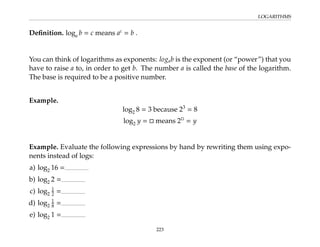 LOGARITHMS
Definition. loga b = c means ac
= b .
You can think of logarithms as exponents: logab is the exponent (or “power”) that you
have to raise a to, in order to get b. The number a is called the base of the logarithm.
The base is required to be a positive number.
Example.
log2 8 = 3 because 23
= 8
log2 y =  means 2
= y
Example. Evaluate the following expressions by hand by rewriting them using expo-
nents instead of logs:
a) log2 16 =
b) log2 2 =
c) log2
1
2 =
d) log2
1
8 =
e) log2 1 =
223
 