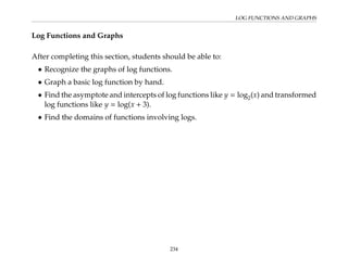 LOG FUNCTIONS AND GRAPHS
Log Functions and Graphs
After completing this section, students should be able to:
• Recognize the graphs of log functions.
• Graph a basic log function by hand.
• Find the asymptote and intercepts of log functions like y = log2(x) and transformed
log functions like y = log(x + 3).
• Find the domains of functions involving logs.
234
 