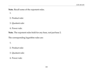 LOG RULES
Note. Recall some of the exponent rules.
1.
2. Product rule:
3. Quotient rule:
4. Power rule:
Note. The exponent rules hold for any base, not just base 2.
The corresponding logarithm rules are:
1.
2. Product rule:
3. Quotient rule:
4. Power rule:
248
 