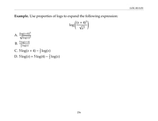 LOG RULES
Example. Use properties of logs to expand the following expression:
log
(x + 4)5
√
x3
!
A.
(log(x+4))5
√
(log(x))3
B.
5 log(x+4)
3
2 log(x)
C. 5 log(x + 4) − 3
2 log(x)
D. 5 log(x) + 5 log(4) − 3
2 log(x)
256
 