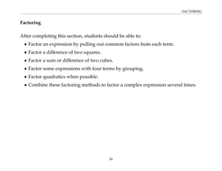 FACTORING
Factoring
After completing this section, students should be able to:
• Factor an expression by pulling out common factors from each term.
• Factor a difference of two squares.
• Factor a sum or difference of two cubes.
• Factor some expressions with four terms by grouping.
• Factor quadratics when possible.
• Combine these factoring methods to factor a complex expression several times.
26
 