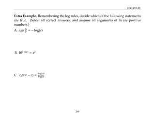 LOG RULES
Extra Example. Remembering the log rules, decide which of the following statements
are true. (Select all correct answers, and assume all arguments of ln are positive
numbers.)
A. log(1
a) = − log(a)
B. 102 log x
= x2
C. log(w − v) =
log(w)
log(v)
260
 