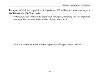 SOLVING EXPONENTIAL EQUATIONS
Example. In 2015, the population of Nigeria was 182 million and was growing at a
continuous rate of 2.7% per year.
1. Write an equation to model the population of Nigeria, assuming this rate of growth
continues. Let t represent the number of years since 2015.
2. If this rate continues, when will the population of Nigeria reach 1 billion?
266
 