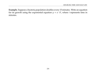 DOUBLING TIME AND HALF LIFE
Example. Suppose a bacteria population doubles every 15 minutes. Write an equation
for its growth using the exponential equation y = a · bt
, where t represents time in
minutes.
278
 