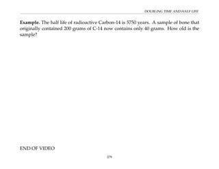 DOUBLING TIME AND HALF LIFE
Example. The half life of radioactive Carbon-14 is 5750 years. A sample of bone that
originally contained 200 grams of C-14 now contains only 40 grams. How old is the
sample?
END OF VIDEO
279
 