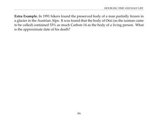 DOUBLING TIME AND HALF LIFE
Extra Example. In 1991 hikers found the preserved body of a man partially frozen in
a glacier in the Austrian Alps. It was found that the body of Otzi (as the iceman came
to be called) contained 53% as much Carbon-14 as the body of a living person. What
is the approximate date of his death?
286
 