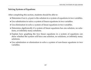 SOLVING SYSTEMS OF EQUATIONS
Solving Systems of Equations
After completing this section, students should be able to:
• Determine if an (x, y) pair is the solution to a system of equations in two variables.
• Use substitution to solve a system of linear equations in two variables.
• Use elimination to solve a system of linear equations in two variables.
• Determine algebraically if a system of linear equations has one solution, no solu-
tions, or infinitely many solutions.
• Explain how graphing the two linear equations in a system of equations can
show whether the system will have one solution, no solutions, or infinitely many
solutions.
• Use substitution or elimination to solve a system of non-linear equations in two
variables.
287
 