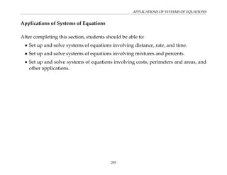APPLICATIONS OF SYSTEMS OF EQUATIONS
Applications of Systems of Equations
After completing this section, students should be able to:
• Set up and solve systems of equations involving distance, rate, and time.
• Set up and solve systems of equations involving mixtures and percents.
• Set up and solve systems of equations involving costs, perimeters and areas, and
other applications.
295
 