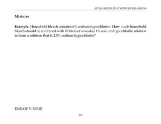 APPLICATIONS OF SYSTEMS OF EQUATIONS
Mixtures
Example. Household bleach contains 6% sodium hypochlorite. How much household
bleach should be combined with 70 liters of a weaker 1% sodium hypochlorite solution
to form a solution that is 2.5% sodium hypochlorite?
END OF VIDEOS
297
 