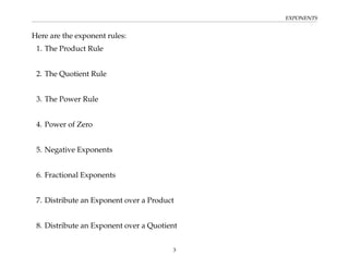 EXPONENTS
Here are the exponent rules:
1. The Product Rule
2. The Quotient Rule
3. The Power Rule
4. Power of Zero
5. Negative Exponents
6. Fractional Exponents
7. Distribute an Exponent over a Product
8. Distribute an Exponent over a Quotient
3
 