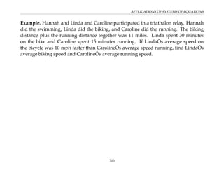 APPLICATIONS OF SYSTEMS OF EQUATIONS
Example. Hannah and Linda and Caroline participated in a triathalon relay. Hannah
did the swimming, Linda did the biking, and Caroline did the running. The biking
distance plus the running distance together was 11 miles. Linda spent 30 minutes
on the bike and Caroline spent 15 minutes running. If LindaÕs average speed on
the bicycle was 10 mph faster than CarolineÕs average speed running, find LindaÕs
average biking speed and CarolineÕs average running speed.
300
 
