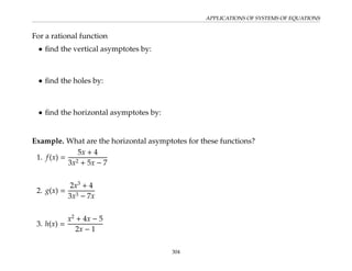 APPLICATIONS OF SYSTEMS OF EQUATIONS
For a rational function
• find the vertical asymptotes by:
• find the holes by:
• find the horizontal asymptotes by:
Example. What are the horizontal asymptotes for these functions?
1. f(x) =
5x + 4
3x2 + 5x − 7
2. g(x) =
2x3
+ 4
3x3 − 7x
3. h(x) =
x2
+ 4x − 5
2x − 1
304
 