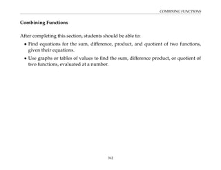 COMBINING FUNCTIONS
Combining Functions
After completing this section, students should be able to:
• Find equations for the sum, difference, product, and quotient of two functions,
given their equations.
• Use graphs or tables of values to find the sum, difference product, or quotient of
two functions, evaluated at a number.
312
 