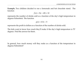 COMPOSITION OF FUNCTIONS
Example. Two children decided to run a lemonade and hot chocolate stand. The
function
f(x) = 3|x − 65| + 10
represents the number of drinks sold as a function of the day’s high temperature in
degrees Fahrenheit. The function
g(x) = 0.5x − 5
represents the profit in dollars as a function of the number of drinks sold.
The kids want to know how much they’ll make if the day’s high temperature is 75◦
degrees. Find the answer for them.
In general, how much money will they make as a function of the temperature in
degrees Fahrneheit?
322
 