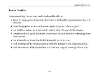 INVERSE FUNCTIONS
Inverse functions
After completing this section, students should be able to:
• Based on the graph of a function, determine if the function has an inverse that is a
function.
• Draw the graph of an inverse function, given the graph of the original.
• Use a table of values for a function to write a table of values for its inverse.
• Determine if two given functions are inverses of each other by computing their
compositions.
• Use a formula for a function to find a formula for its inverse.
• Find the range of the inverse function from the domain of the original function.
• Find the domain of the inverse function from the range of the original function.
326
 