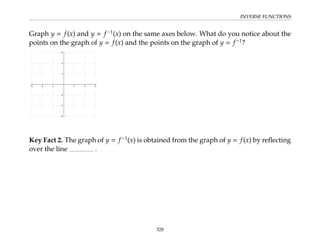 INVERSE FUNCTIONS
Graph y = f(x) and y = f−1
(x) on the same axes below. What do you notice about the
points on the graph of y = f(x) and the points on the graph of y = f−1
?
Key Fact 2. The graph of y = f−1
(x) is obtained from the graph of y = f(x) by reflecting
over the line .
328
 