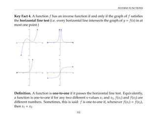 INVERSE FUNCTIONS
Key Fact 4. A function f has an inverse function if and only if the graph of f satisfies
the horizontal line test (i.e. every horizontal line intersects the graph of y = f(x) in at
most one point.)
Definition. A function is one-to-one if it passes the horizontal line test. Equivalently,
a function is one-to-one if for any two different x-values x1 and x2, f(x1) and f(x2) are
different numbers. Sometimes, this is said: f is one-to-one if, whenever f(x1) = f(x2),
then x1 = x2.
332
 