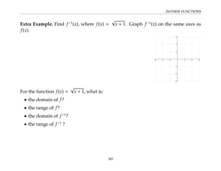 INVERSE FUNCTIONS
Extra Example. Find f−1
(x), where f(x) =
√
x + 1. Graph f−1
(x) on the same axes as
f(x).
For the function f(x) =
√
x + 1, what is:
• the domain of f?
• the range of f?
• the domain of f−1
?
• the range of f−1
?
345
 