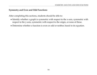 SYMMETRY AND EVEN AND ODD FUNCTIONS
Symmetry and Even and Odd Functions
After completing this sections, students should be able to:
• Identify whether a graph is symmetric with respect to the x-axis, symmetric with
respect to the y-axis, symmetric with respect to the origin, or none of these.
• Determine whether a function is even or odd or neither, based in its equation.
346
 