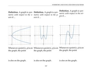 SYMMETRY AND EVEN AND ODD FUNCTIONS
Definition. A graph is sym-
metric with respect to the x-
axis if ...
Whenever a point (x, y) is on
the graph, the point
is also on the graph.
Definition. A graph is sym-
metric with respect to the y-
axis if ...
Whenever a point (x, y) is on
the graph, the point
is also on the graph.
Definition. A graph is sym-
metric with respect to the ori-
gin if ...
Whenever a point (x, y) is on
the graph, the point
is also on the graph.
347
 