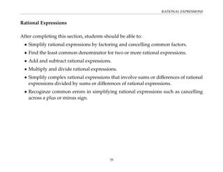 RATIONAL EXPRESSIONS
Rational Expressions
After completing this section, students should be able to:
• Simplify rational expressions by factoring and cancelling common factors.
• Find the least common denominator for two or more rational expressions.
• Add and subtract rational expressions.
• Multiply and divide rational expressions.
• Simplify complex rational expressions that involve sums or differences of rational
expressions divided by sums or differences of rational expressions.
• Recoginze common errors in simplifying rational expressions such as cancelling
across a plus or minus sign.
35
 