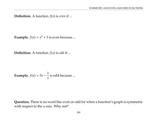 SYMMETRY AND EVEN AND ODD FUNCTIONS
Definition. A function f(x) is even if ...
Example. f(x) = x2
+ 3 is even because ...
Definition. A function f(x) is odd if ...
Example. f(x) = 5x −
1
x
is odd because ...
Question. There is no word like even or odd for when a function’s graph is symmetric
with respect to the x-axis. Why not?
350
 