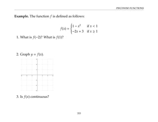 PIECEWISE FUNCTIONS
Example. The function f is defined as follows:
f(x) =







1 − x2
if x  1
−2x + 3 if x ≥ 1
1. What is f(−2)? What is f(1)?
2. Graph y = f(x).
3. Is f(x) continuous?
353
 