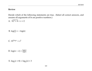 REVIEW
Review
Decide which of the following statements are true. (Select all correct answers, and
assume all arguments of ln are positive numbers.)
A.
√
x2 + 4 = x + 2
B. log(1
a) = − log(a)
C. 102 log x
= x2
D. log(w − v) =
log(w)
log(v)
E. log2(x + 8) = log2(x) + 3
355
 