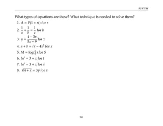 REVIEW
What types of equations are these? What technique is needed to solve them?
1. A = P(1 + rt) for r
2.
1
a
+
1
b
=
1
c
for b
3. y =
4 − 3x
5x − 9
for x
4. a + b = rx − 4x2
for x
5. M = log(I
S) for S
6. bat
= 3 + x for t
7. bat
= 3 + x for a
8.
√
4 + x = 3y for x
361
 